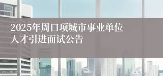 2025年周口项城市事业单位人才引进面试公告