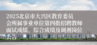 2025北京市大兴区教育委员会所属事业单位第四批招聘教师面试成绩、综合成绩及调剂岗位公告