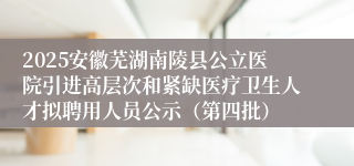 2025安徽芜湖南陵县公立医院引进高层次和紧缺医疗卫生人才拟聘用人员公示（第四批）