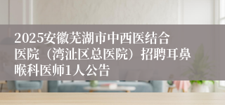 2025安徽芜湖市中西医结合医院（湾沚区总医院）招聘耳鼻喉科医师1人公告