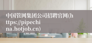 中国管网集团公司招聘官网(https://pipechina.hotjob.cn)