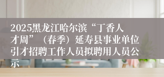 2025黑龙江哈尔滨“丁香人才周”（春季）延寿县事业单位引才招聘工作人员拟聘用人员公示