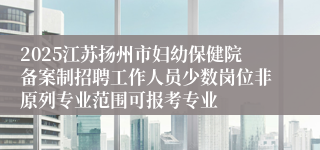 2025江苏扬州市妇幼保健院备案制招聘工作人员少数岗位非原列专业范围可报考专业