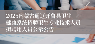 2025内蒙古通辽开鲁县卫生健康系统招聘卫生专业技术人员拟聘用人员公示公告