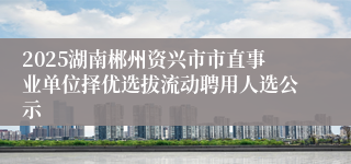 2025湖南郴州资兴市市直事业单位择优选拔流动聘用人选公示