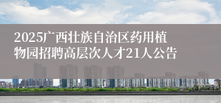 2025广西壮族自治区药用植物园招聘高层次人才21人公告