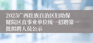 2025广西壮族自治区妇幼保健院区直事业单位统一招聘第一批拟聘人员公示