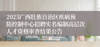 2025广西壮族自治区疾病预防控制中心招聘实名编制高层次人才资格审查结果公告