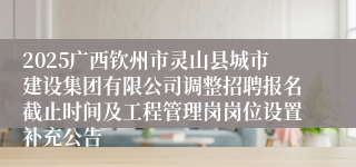 2025广西钦州市灵山县城市建设集团有限公司调整招聘报名截止时间及工程管理岗岗位设置补充公告