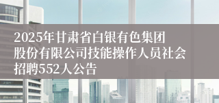 2025年甘肃省白银有色集团股份有限公司技能操作人员社会招聘552人公告