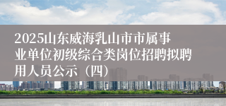 2025山东威海乳山市市属事业单位初级综合类岗位招聘拟聘用人员公示（四）