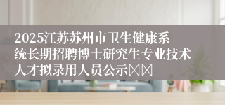 2025江苏苏州市卫生健康系统长期招聘博士研究生专业技术人才拟录用人员公示		