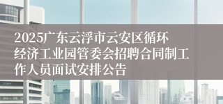 2025广东云浮市云安区循环经济工业园管委会招聘合同制工作人员面试安排公告