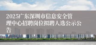2025广东深圳市信息安全管理中心招聘岗位拟聘人选公示公告