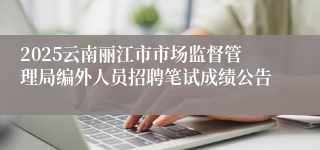 2025云南丽江市市场监督管理局编外人员招聘笔试成绩公告