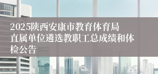 2025陕西安康市教育体育局直属单位遴选教职工总成绩和体检公告