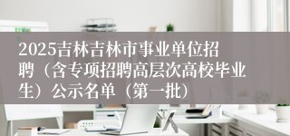 2025吉林吉林市事业单位招聘（含专项招聘高层次高校毕业生）公示名单（第一批）
