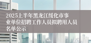 2025上半年黑龙江绥化市事业单位招聘工作人员拟聘用人员名单公示