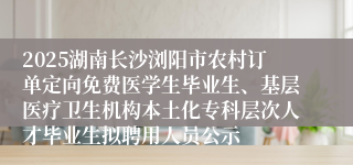 2025湖南长沙浏阳市农村订单定向免费医学生毕业生、基层医疗卫生机构本土化专科层次人才毕业生拟聘用人员公示