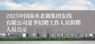 2025中国南水北调集团东线有限公司夏季招聘工作人员拟聘人员公示