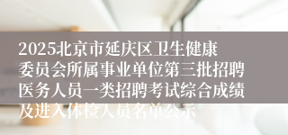 2025北京市延庆区卫生健康委员会所属事业单位第三批招聘医务人员一类招聘考试综合成绩及进入体检人员名单公示