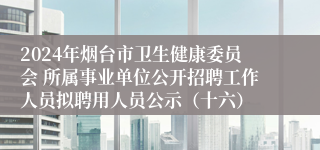 2024年烟台市卫生健康委员会 所属事业单位公开招聘工作人员拟聘用人员公示（十六）