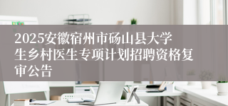 2025安徽宿州市砀山县大学生乡村医生专项计划招聘资格复审公告