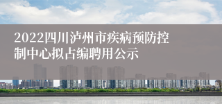 2022四川泸州市疾病预防控制中心拟占编聘用公示