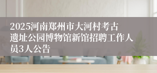 2025河南郑州市大河村考古遗址公园博物馆新馆招聘工作人员3人公告