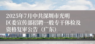 2025年7月中共深圳市光明区委宣传部招聘一般专干体检及资格复审公告（广东）