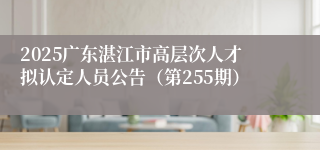 2025广东湛江市高层次人才拟认定人员公告（第255期）
