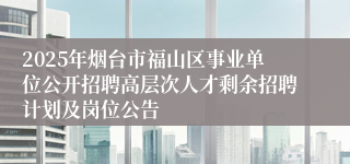 2025年烟台市福山区事业单位公开招聘高层次人才剩余招聘计划及岗位公告