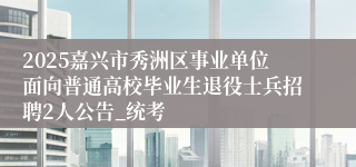 2025嘉兴市秀洲区事业单位面向普通高校毕业生退役士兵招聘2人公告_统考