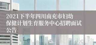 2021下半年四川南充市妇幼保健计划生育服务中心招聘面试公告