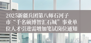 2025新疆兵团第八师石河子市“千名硕博智汇石城”事业单位人才引进需增加笔试岗位通知