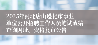 2025年河北唐山遵化市事业单位公开招聘工作人员笔试成绩查询网址、资格复审公告