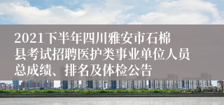 2021下半年四川雅安市石棉县考试招聘医护类事业单位人员总成绩、排名及体检公告