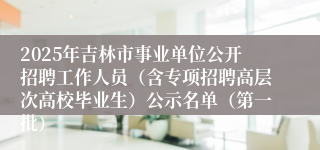 2025年吉林市事业单位公开招聘工作人员（含专项招聘高层次高校毕业生）公示名单（第一批）