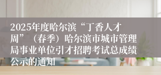 2025年度哈尔滨“丁香人才周”（春季）哈尔滨市城市管理局事业单位引才招聘考试总成绩公示的通知