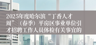 2025年度哈尔滨“丁香人才周”（春季）平房区事业单位引才招聘工作人员体检有关事宜的通知