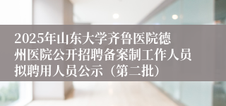 2025年山东大学齐鲁医院德州医院公开招聘备案制工作人员拟聘用人员公示（第二批）