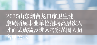 2025山东烟台龙口市卫生健康局所属事业单位招聘高层次人才面试成绩及进入考察范围人员名单公示