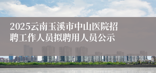 2025云南玉溪市中山医院招聘工作人员拟聘用人员公示