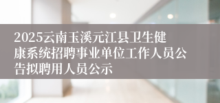 2025云南玉溪元江县卫生健康系统招聘事业单位工作人员公告拟聘用人员公示