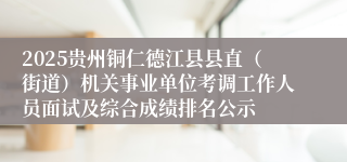 2025贵州铜仁德江县县直（街道）机关事业单位考调工作人员面试及综合成绩排名公示