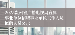 2025贵州省广播电视局直属事业单位招聘事业单位工作人员拟聘人员公示