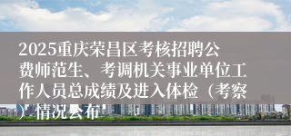 2025重庆荣昌区考核招聘公费师范生、考调机关事业单位工作人员总成绩及进入体检（考察）情况公布