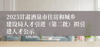2025甘肃酒泉市住房和城乡建设局人才引进（第二批）拟引进人才公示