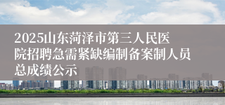 2025山东菏泽市第三人民医院招聘急需紧缺编制备案制人员总成绩公示