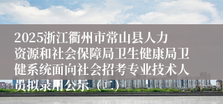 2025浙江衢州市常山县人力资源和社会保障局卫生健康局卫健系统面向社会招考专业技术人员拟录用公示（二）